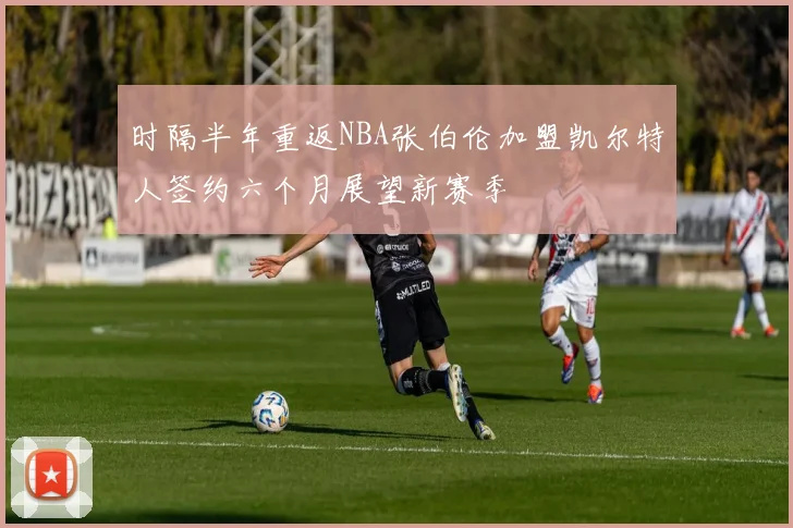 时隔半年重返NBA张伯伦加盟凯尔特人签约六个月展望新赛季