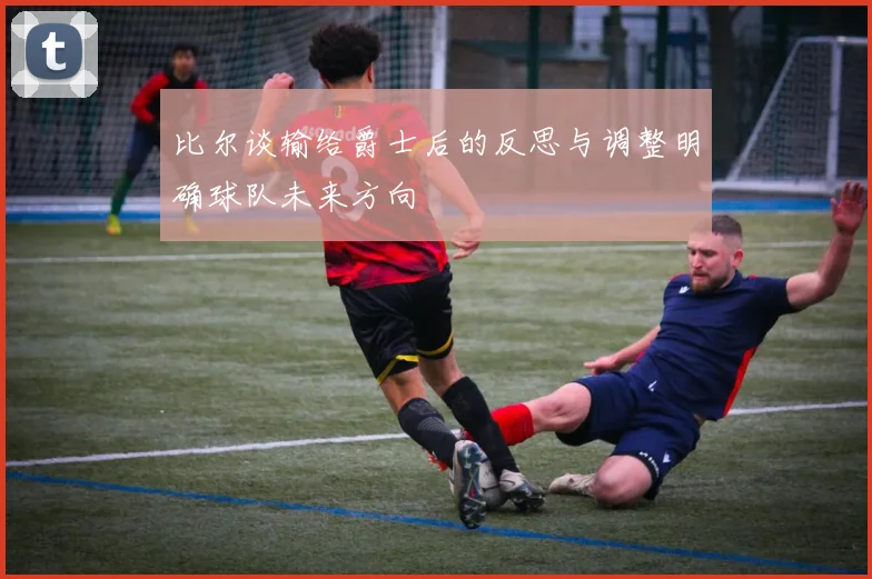 比尔谈输给爵士后的反思与调整明确球队未来方向