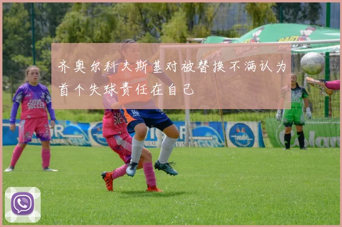 齐奥尔科夫斯基对被替换不满认为首个失球责任在自己