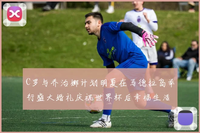 C罗与乔治娜计划明夏在马德拉岛举行盛大婚礼庆祝世界杯后幸福生活