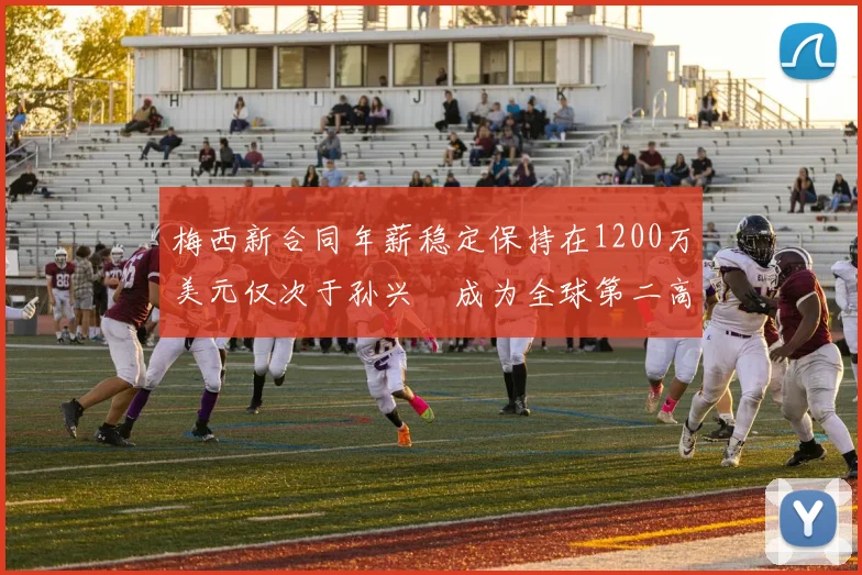 梅西新合同年薪稳定保持在1200万美元仅次于孙兴慜成为全球第二高薪球员