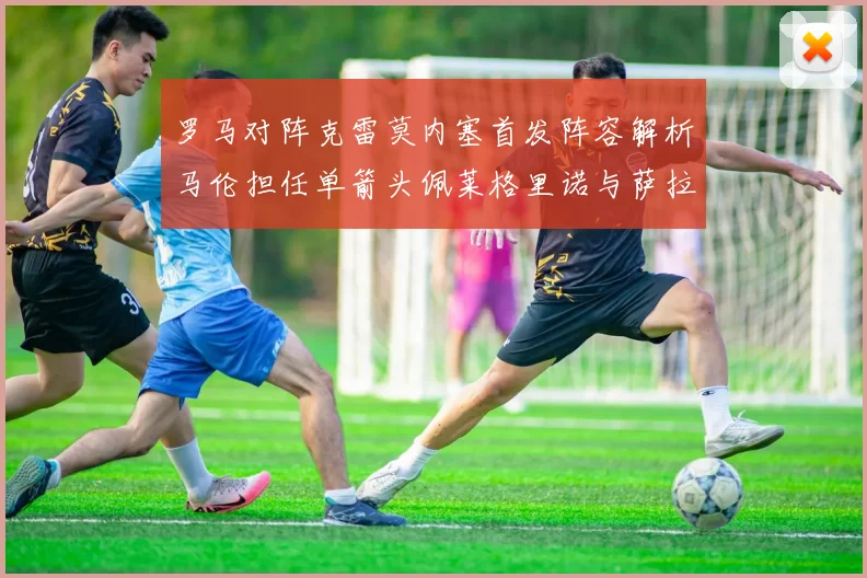 罗马对阵克雷莫内塞首发阵容解析马伦担任单箭头佩莱格里诺与萨拉戈萨双前腰组合