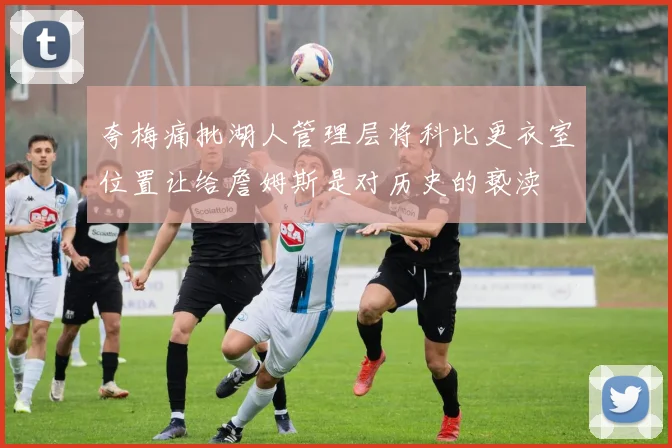 夸梅痛批湖人管理层将科比更衣室位置让给詹姆斯是对历史的亵渎