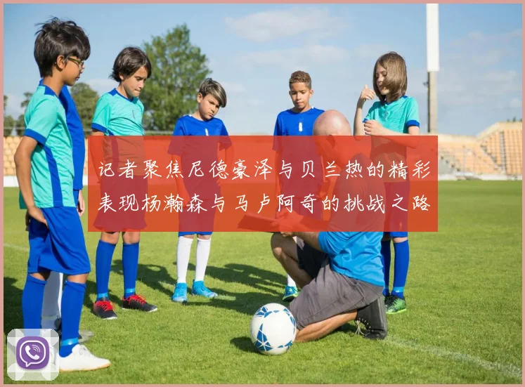 记者聚焦尼德豪泽与贝兰热的精彩表现杨瀚森与马卢阿奇的挑战之路依旧艰难
