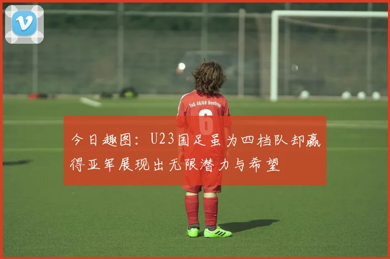 今日趣图：U23国足虽为四档队却赢得亚军展现出无限潜力与希望