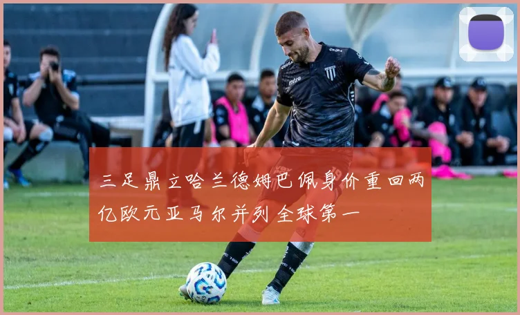 三足鼎立哈兰德姆巴佩身价重回两亿欧元亚马尔并列全球第一