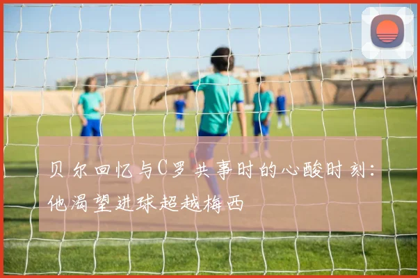 贝尔回忆与C罗共事时的心酸时刻：他渴望进球超越梅西