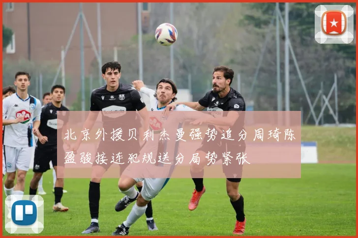 北京外援贝利杰曼强势追分周琦陈盈骏接连犯规送分局势紧张