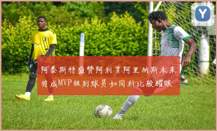阿泰斯特盛赞阿利贾阿里纳斯未来将成MVP级别球员如同科比般耀眼