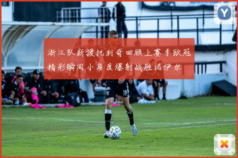 浙江队新援托利奇回顾上赛季欧冠精彩瞬间小角度爆射战胜诺伊尔