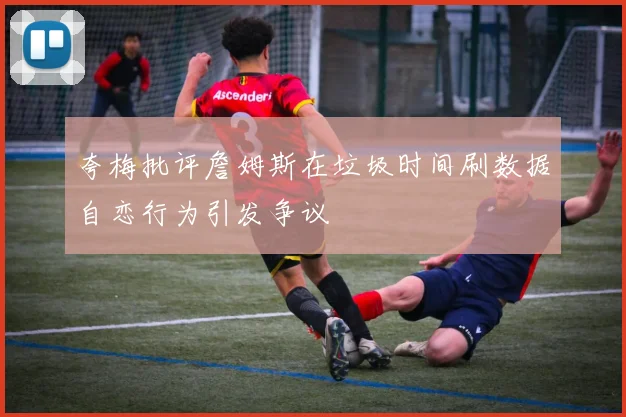 夸梅批评詹姆斯在垃圾时间刷数据自恋行为引发争议