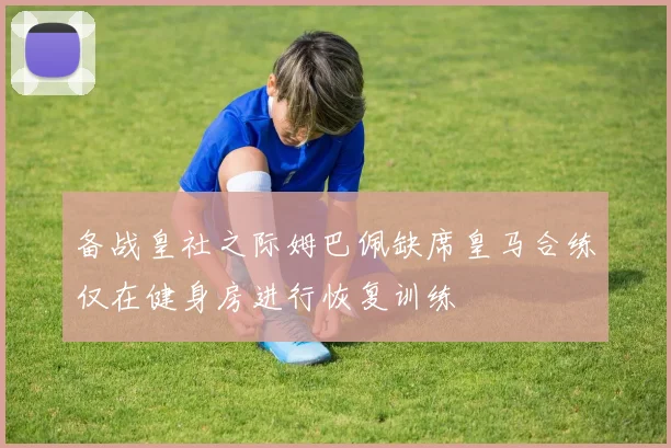备战皇社之际姆巴佩缺席皇马合练仅在健身房进行恢复训练