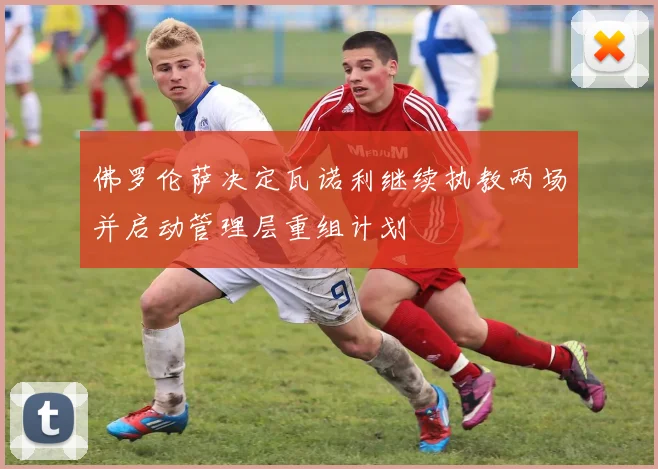 佛罗伦萨决定瓦诺利继续执教两场并启动管理层重组计划