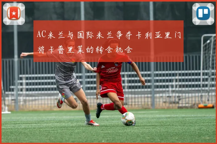 AC米兰与国际米兰争夺卡利亚里门将卡普里莱的转会机会