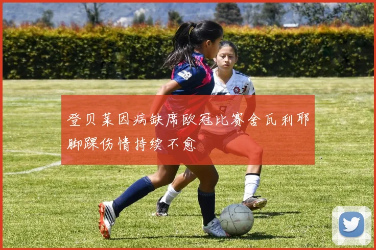 登贝莱因病缺席欧冠比赛舍瓦利耶脚踝伤情持续不愈