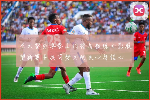 王大雷分享泰山门将与教练合影展望新赛季共同努力的决心与信心
