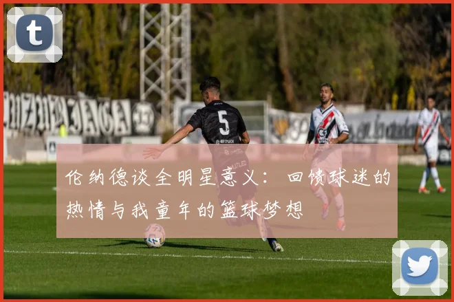 伦纳德谈全明星意义：回馈球迷的热情与我童年的篮球梦想