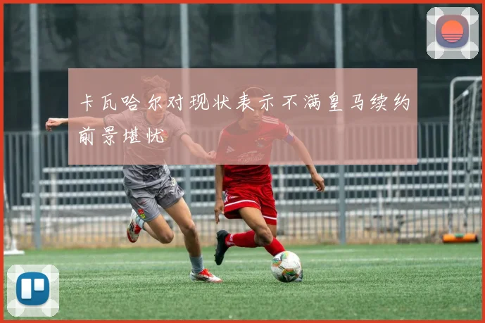 卡瓦哈尔对现状表示不满皇马续约前景堪忧