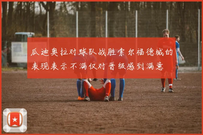 瓜迪奥拉对球队战胜索尔福德城的表现表示不满仅对晋级感到满意