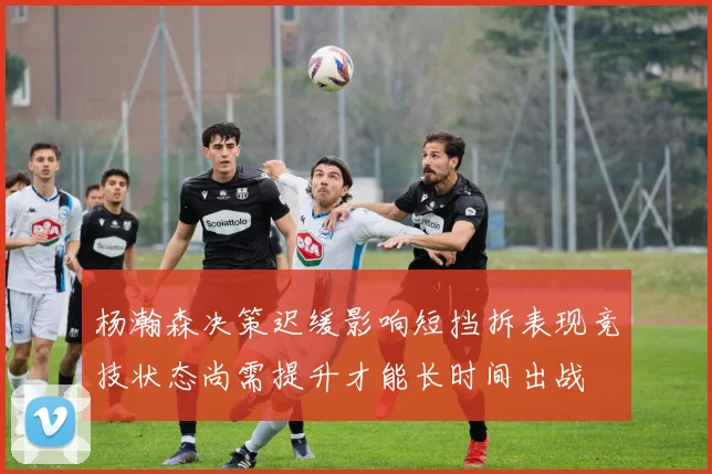 杨瀚森决策迟缓影响短挡拆表现竞技状态尚需提升才能长时间出战