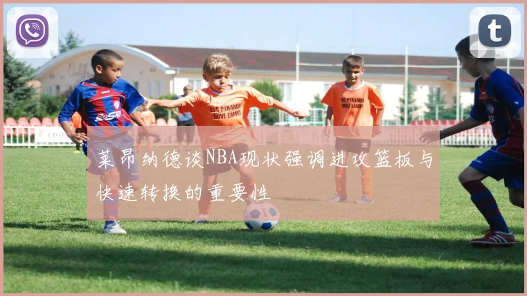 莱昂纳德谈NBA现状强调进攻篮板与快速转换的重要性