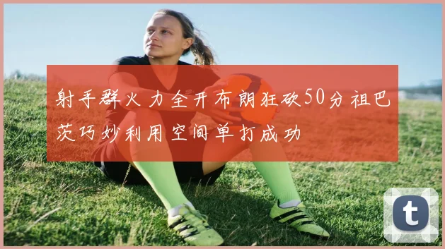 射手群火力全开布朗狂砍50分祖巴茨巧妙利用空间单打成功