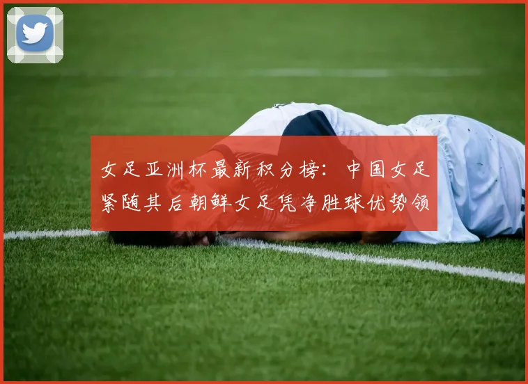 女足亚洲杯最新积分榜：中国女足紧随其后朝鲜女足凭净胜球优势领跑