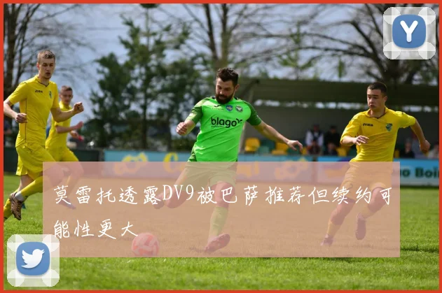 莫雷托透露DV9被巴萨推荐但续约可能性更大