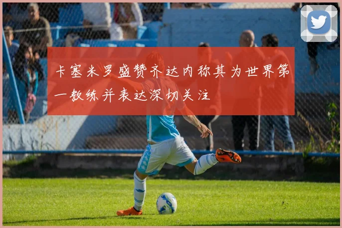 卡塞米罗盛赞齐达内称其为世界第一教练并表达深切关注
