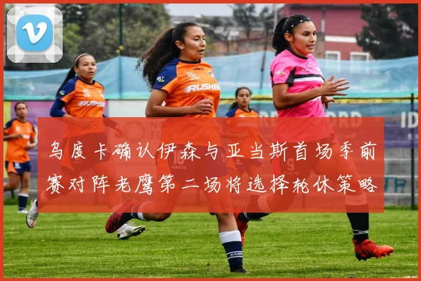 乌度卡确认伊森与亚当斯首场季前赛对阵老鹰第二场将选择轮休策略