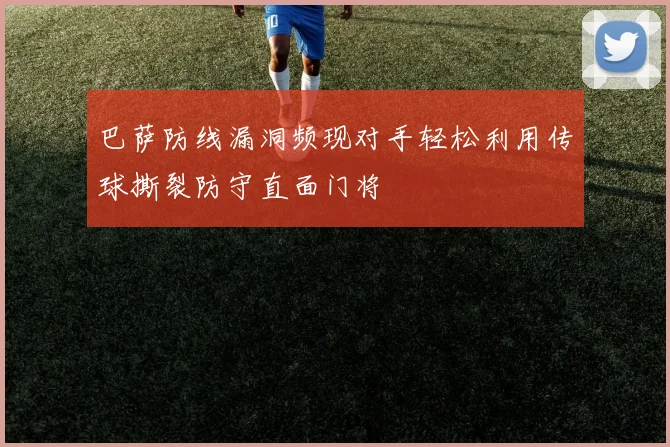 巴萨防线漏洞频现对手轻松利用传球撕裂防守直面门将