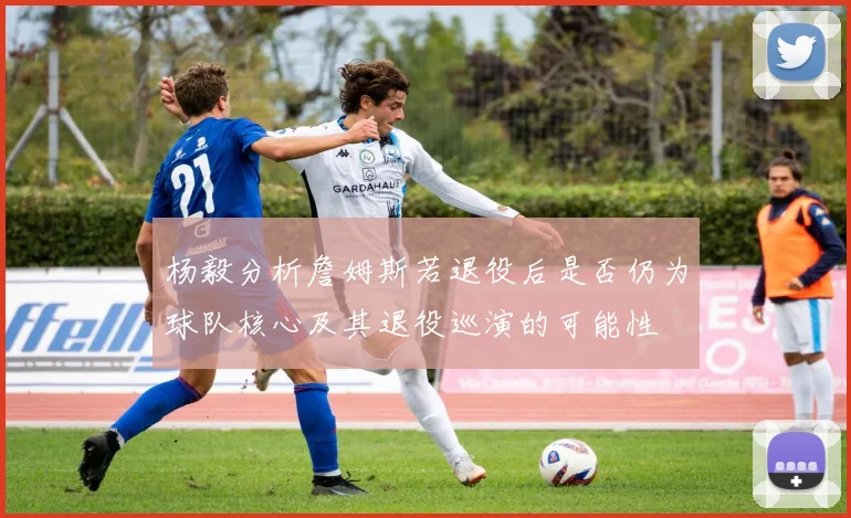 杨毅分析詹姆斯若退役后是否仍为球队核心及其退役巡演的可能性