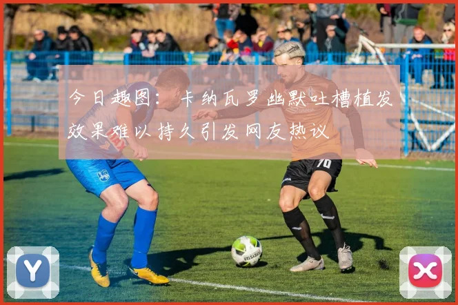 今日趣图：卡纳瓦罗幽默吐槽植发效果难以持久引发网友热议