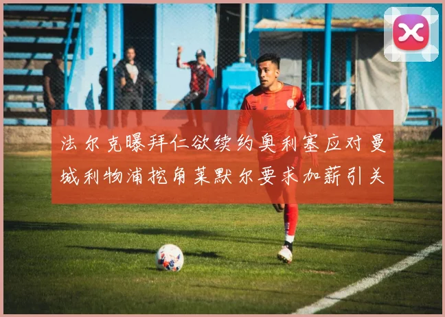法尔克曝拜仁欲续约奥利塞应对曼城利物浦挖角莱默尔要求加薪引关注