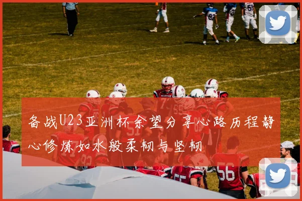 备战U23亚洲杯余望分享心路历程静心修炼如水般柔韧与坚韧
