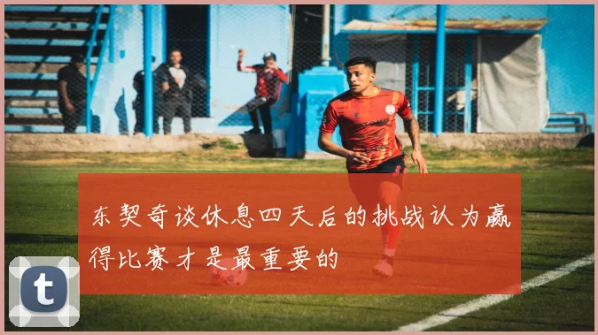 东契奇谈休息四天后的挑战认为赢得比赛才是最重要的