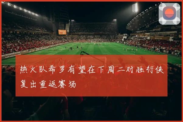 热火队希罗有望在下周二对独行侠复出重返赛场