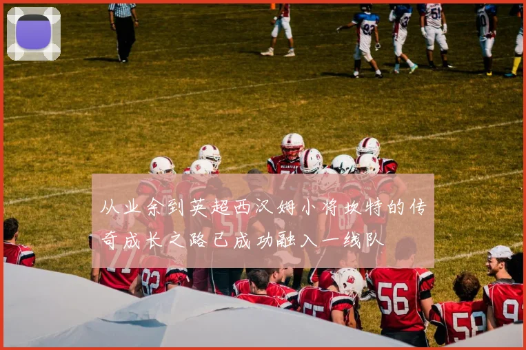 从业余到英超西汉姆小将坎特的传奇成长之路已成功融入一线队