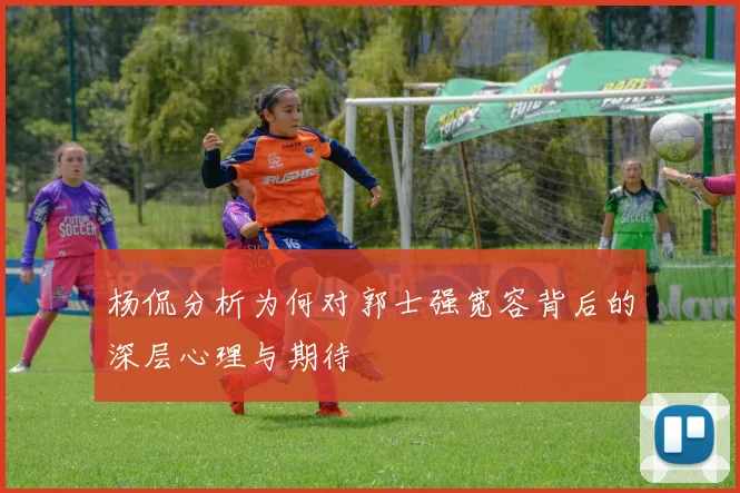 杨侃分析为何对郭士强宽容背后的深层心理与期待