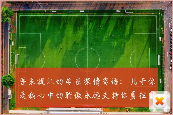 吾米提江的母亲深情寄语：儿子你是我心中的骄傲永远支持你勇往直前！